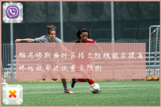 维尼修斯面对苏格兰防线能否提高终结效率进攻重点预测