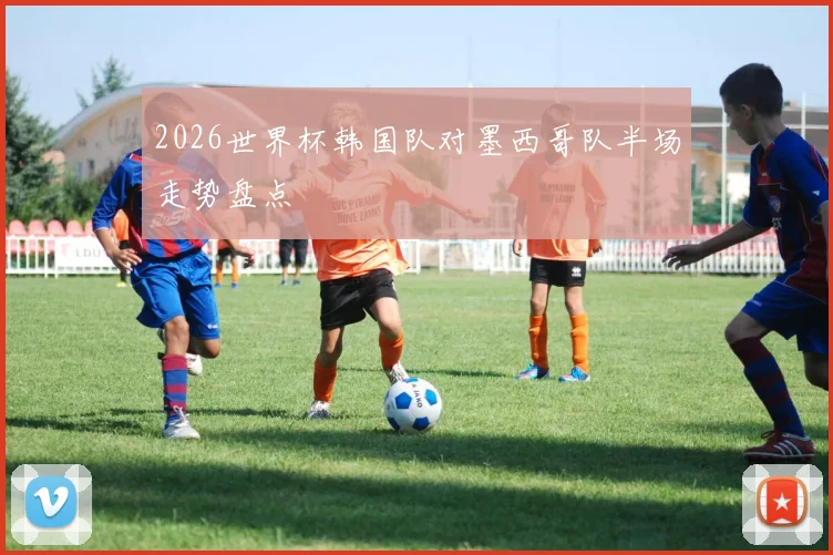 2026世界杯韩国队对墨西哥队半场走势盘点