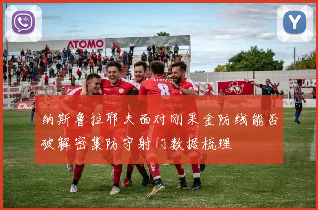 纳斯鲁拉耶夫面对刚果金防线能否破解密集防守射门数据梳理