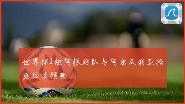世界杯J组阿根廷队与阿尔及利亚抢分压力预测