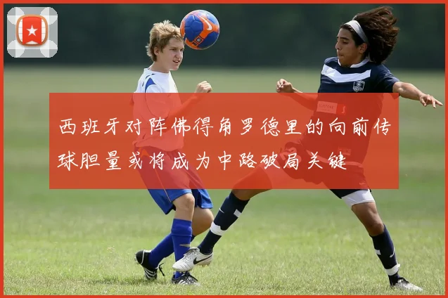 西班牙对阵佛得角罗德里的向前传球胆量或将成为中路破局关键