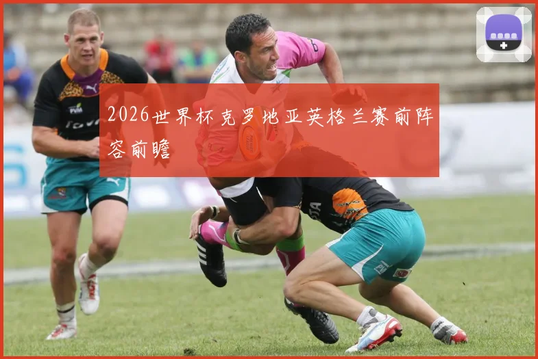 2026世界杯克罗地亚英格兰赛前阵容前瞻