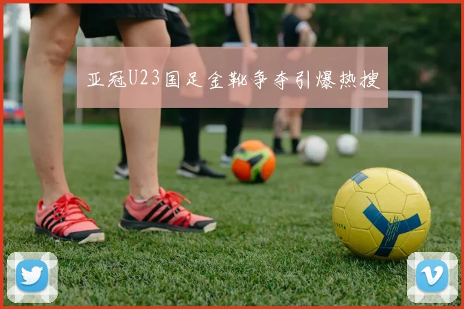亚冠U23国足金靴争夺引爆热搜