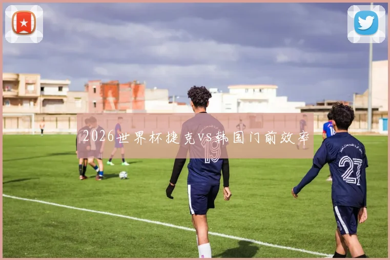 2026世界杯捷克vs韩国门前效率