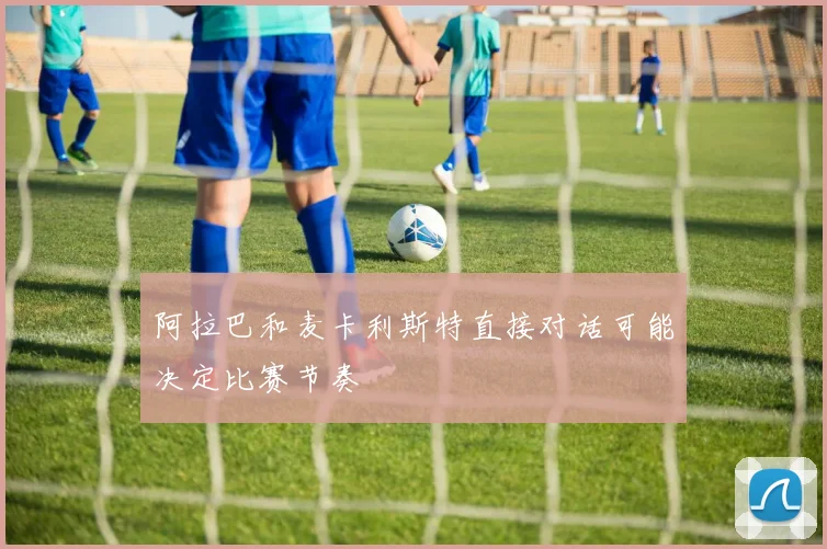 阿拉巴和麦卡利斯特直接对话可能决定比赛节奏