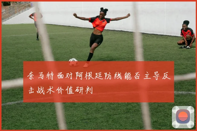 奈马特面对阿根廷防线能否主导反击战术价值研判