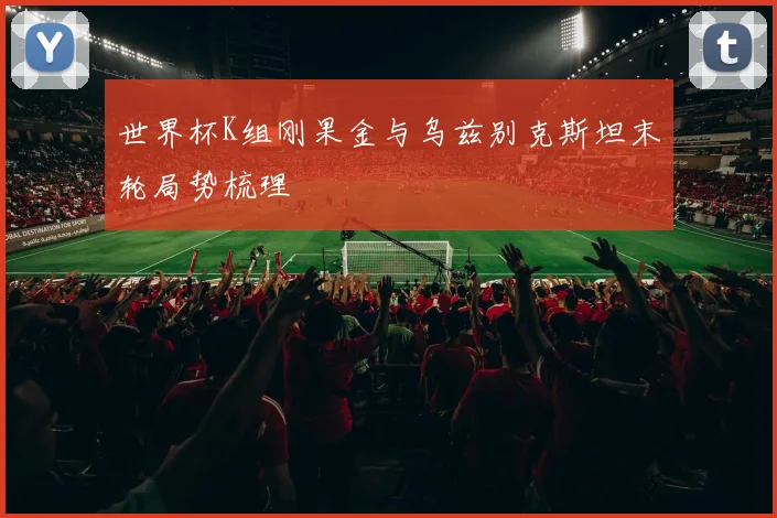 世界杯K组刚果金与乌兹别克斯坦末轮局势梳理