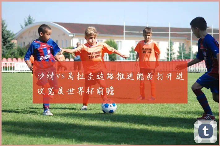 沙特vs乌拉圭边路推进能否打开进攻宽度世界杯前瞻