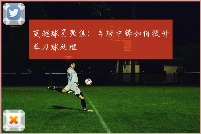 英超球员聚焦：年轻中锋如何提升单刀球处理