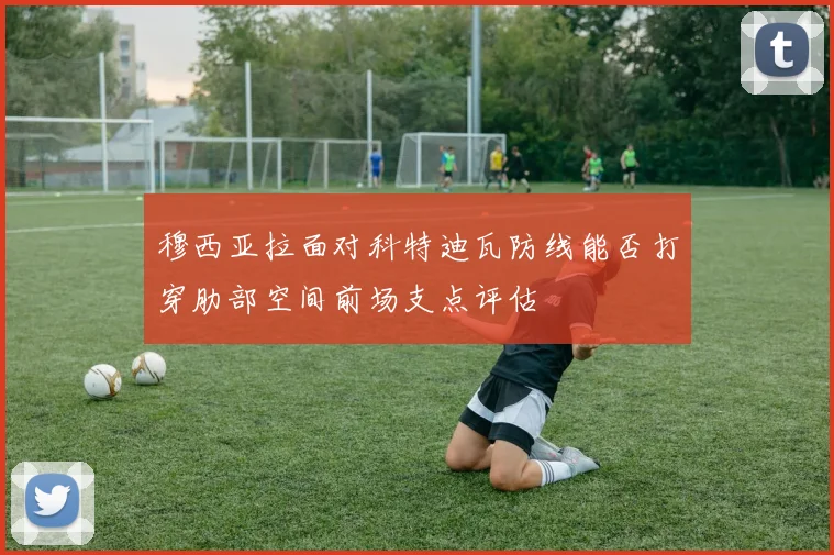 穆西亚拉面对科特迪瓦防线能否打穿肋部空间前场支点评估