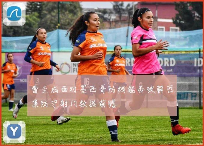 曹圭成面对墨西哥防线能否破解密集防守射门数据前瞻