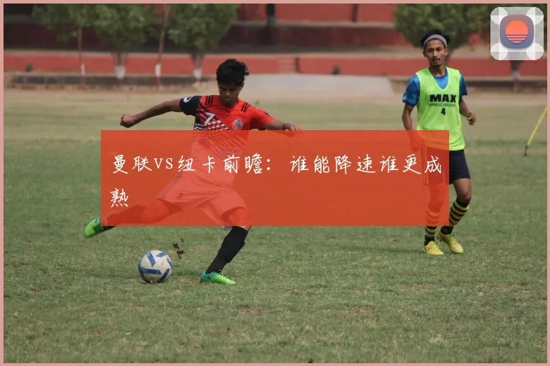 曼联vs纽卡前瞻:谁能降速谁更成熟