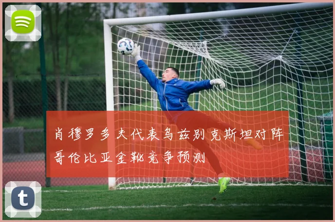 肖穆罗多夫代表乌兹别克斯坦对阵哥伦比亚金靴竞争预测