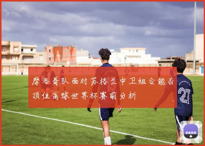 摩洛哥队面对苏格兰中卫组合能否顶住高球世界杯赛前分析