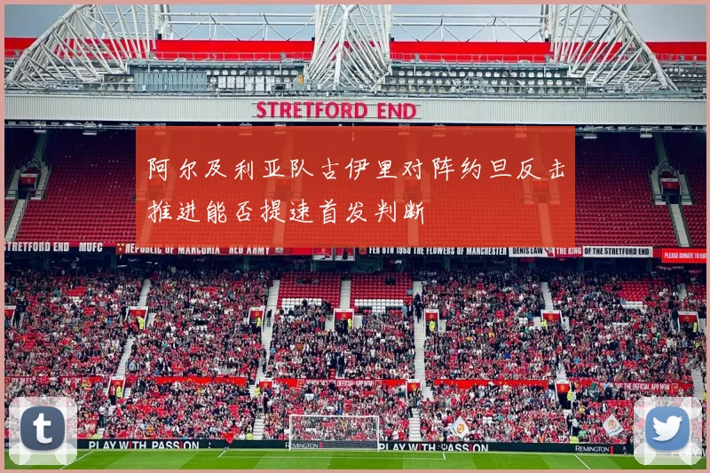 阿尔及利亚队古伊里对阵约旦反击推进能否提速首发判断