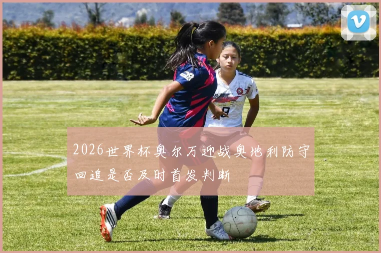 2026世界杯奥尔万迎战奥地利防守回追是否及时首发判断